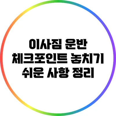 이사짐 운반 체크포인트: 놓치기 쉬운 사항 정리