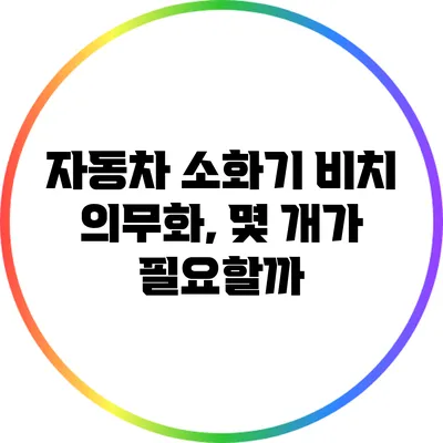 자동차 소화기 비치 의무화, 몇 개가 필요할까?