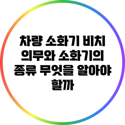 차량 소화기 비치 의무와 소화기의 종류: 무엇을 알아야 할까?