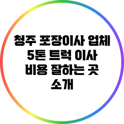 청주 포장이사 업체: 5톤 트럭 이사 비용 잘하는 곳 소개