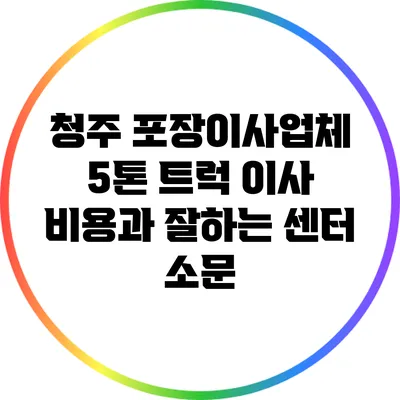 청주 포장이사업체: 5톤 트럭 이사 비용과 잘하는 센터 소문