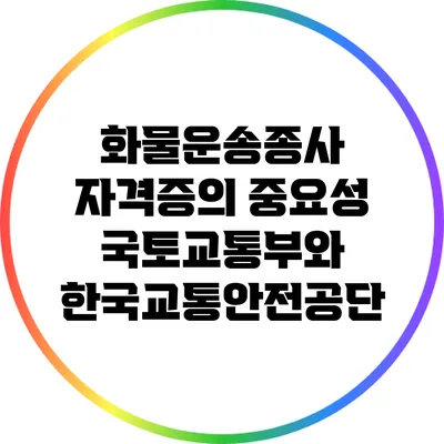 화물운송종사 자격증의 중요성: 국토교통부와 한국교통안전공단