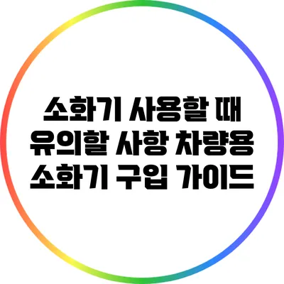 소화기 사용할 때 유의할 사항: 차량용 소화기 구입 가이드
