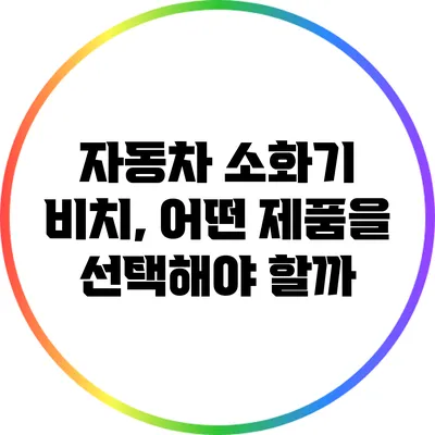 자동차 소화기 비치, 어떤 제품을 선택해야 할까?