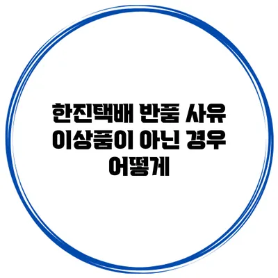한진택배 반품 사유: 이상품이 아닌 경우 어떻게?