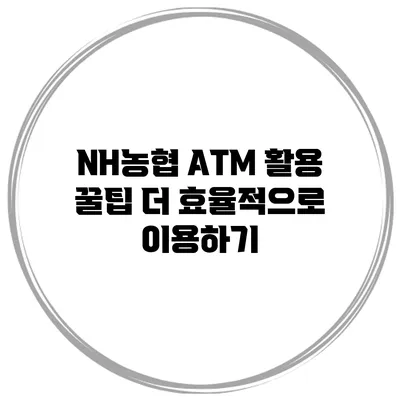 NH농협 ATM 활용 꿀팁 더 효율적으로 이용하기