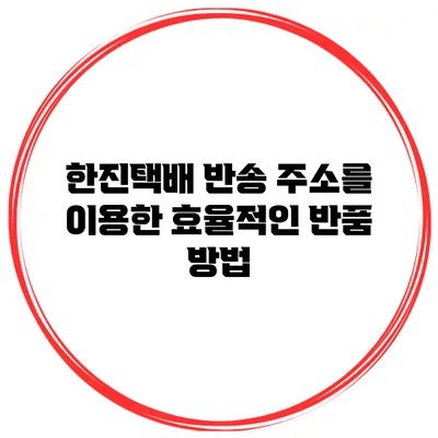 한진택배 반송 주소를 이용한 효율적인 반품 방법
